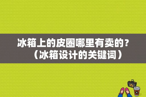 冰箱上的皮圈哪里有卖的？（冰箱设计的关键词）