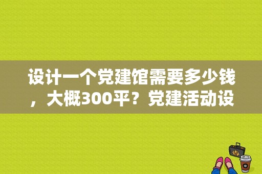 设计一个党建馆需要多少钱，大概300平？党建活动设计